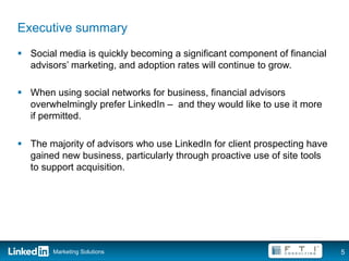 Executive summary
§  Social media is quickly becoming a significant component of financial
    advisors’ marketing, and adoption rates will continue to grow.

§  When using social networks for business, financial advisors
    overwhelmingly prefer LinkedIn – and they would like to use it more
    if permitted.

§  The majority of advisors who use LinkedIn for client prospecting have
    gained new business, particularly through proactive use of site tools
    to support acquisition.




        Marketing Solutions                                                 5
 