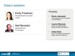 Today’s speakers

                                         Panelists
         Emily Friedman
         Associate Research Consultant
                                         •    Davis Janowski
         LinkedIn                             Technology Columnist & Reporter
                                              InvestmentNews


                                         •    Lauren Boyman
         Neil Benedict                        Director of Digital Strategy
                                              Morgan Stanley Smith Barney
         Managing Director
         FTI Consulting
                                         •    Anita Heisl
                                              Senior VP, Practice Development
                                              Ziegler Wealth Management




      #INfinserv                                                                2
 