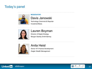 Today’s panel

                   MODERATOR:

                   Davis Janowski
                   Technology Columnist & Reporter
                   InvestmentNews



                   Lauren Boyman
                   Director of Digital Strategy
                   Morgan Stanley Smith Barney




                   Anita Heisl
                   Senior VP, Practice Development
                   Ziegler Wealth Management




      #INfinserv                                     21
 