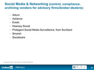 Social Media & Networking (control, compliance,
 archiving vendors for advisory firms/broker-dealers):

       –    Arkovi
       –    Actiance
       –    Erado
       –    Hearsay Social
       –    Protegent Social Media Surveillance, from SunGard
       –    Smarsh
       –    Socialware




Source: Davis Janowski, InvestmentNews


               #INfinserv                                       24
 