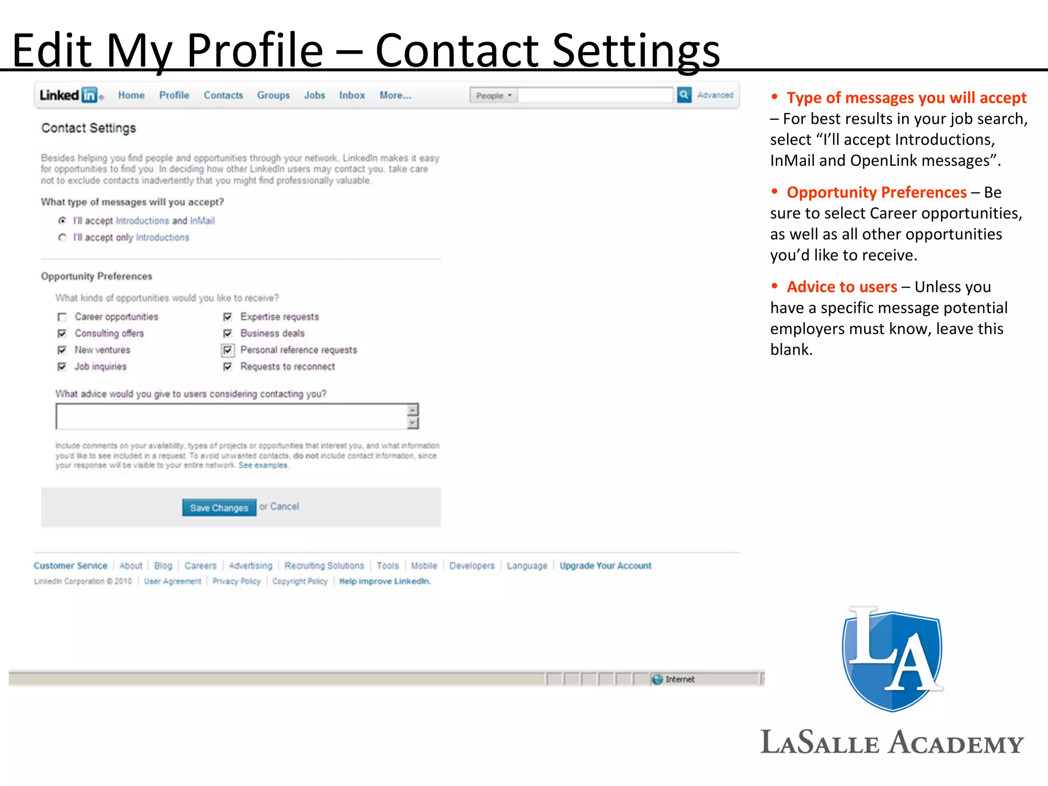 Edit My Profile – Contact Settings Type of messages you will accept   – For best results in your job search, select “I’ll accept Introductions, InMail and OpenLink messages”. Opportunity Preferences  – Be sure to select Career opportunities, as well as all other opportunities you’d like to receive.  Advice to users  – Unless you have a specific message potential employers must know, leave this blank. 
