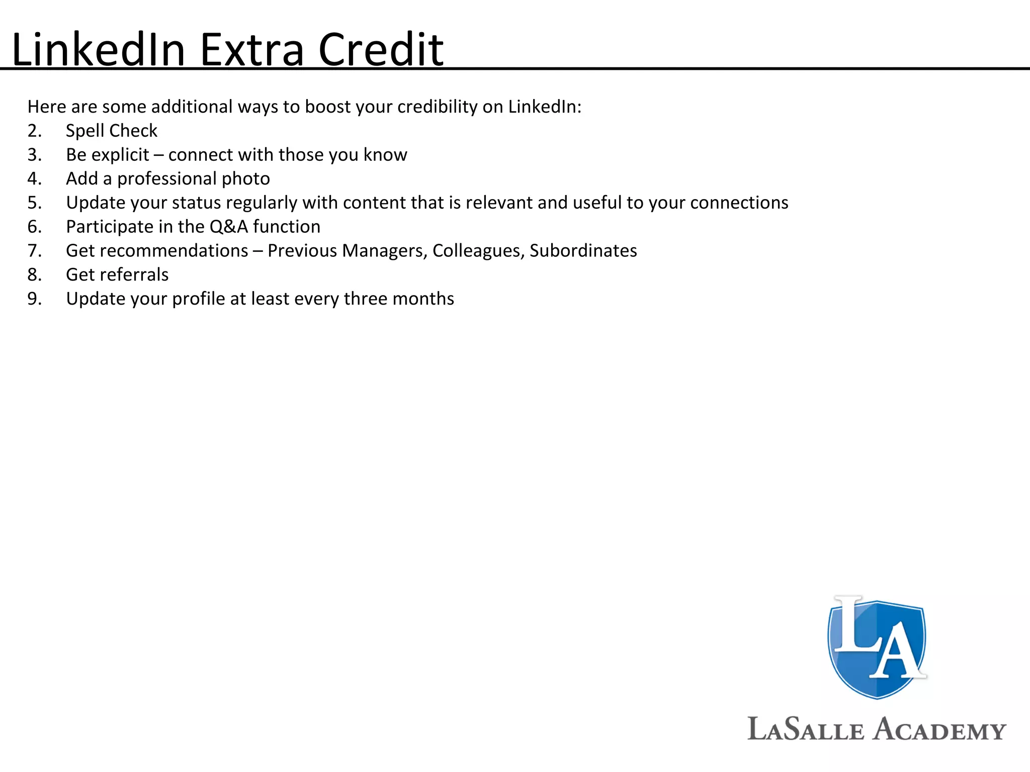 LinkedIn Extra Credit Here are some additional ways to boost your credibility on LinkedIn: Spell Check Be explicit – connect with those you know Add a professional photo Update your status regularly with content that is relevant and useful to your connections Participate in the Q&A function Get recommendations – Previous Managers, Colleagues, Subordinates Get referrals Update your profile at least every three months 
