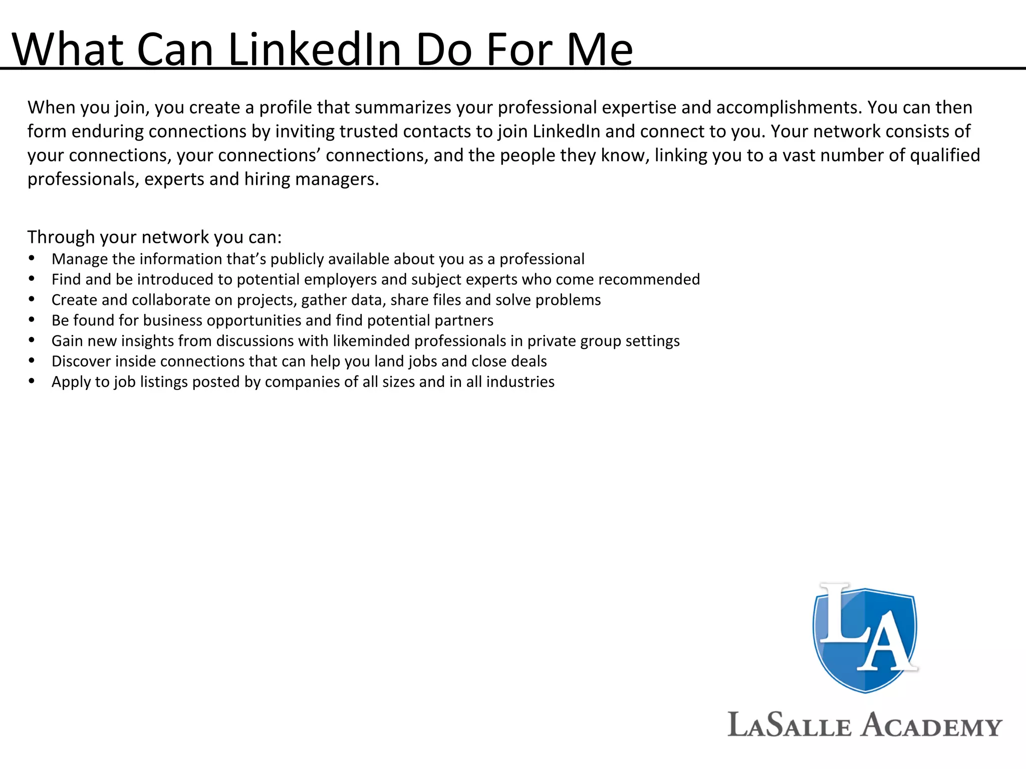 What Can LinkedIn Do For Me When you join, you create a profile that summarizes your professional expertise and accomplishments. You can then form enduring connections by inviting trusted contacts to join LinkedIn and connect to you. Your network consists of your connections, your connections’ connections, and the people they know, linking you to a vast number of qualified professionals, experts and hiring managers.  Through your network you can:  Manage the information that’s publicly available about you as a professional  Find and be introduced to potential employers and subject experts who come recommended  Create and collaborate on projects, gather data, share files and solve problems  Be found for business opportunities and find potential partners  Gain new insights from discussions with likeminded professionals in private group settings  Discover inside connections that can help you land jobs and close deals  Apply to job listings posted by companies of all sizes and in all industries  