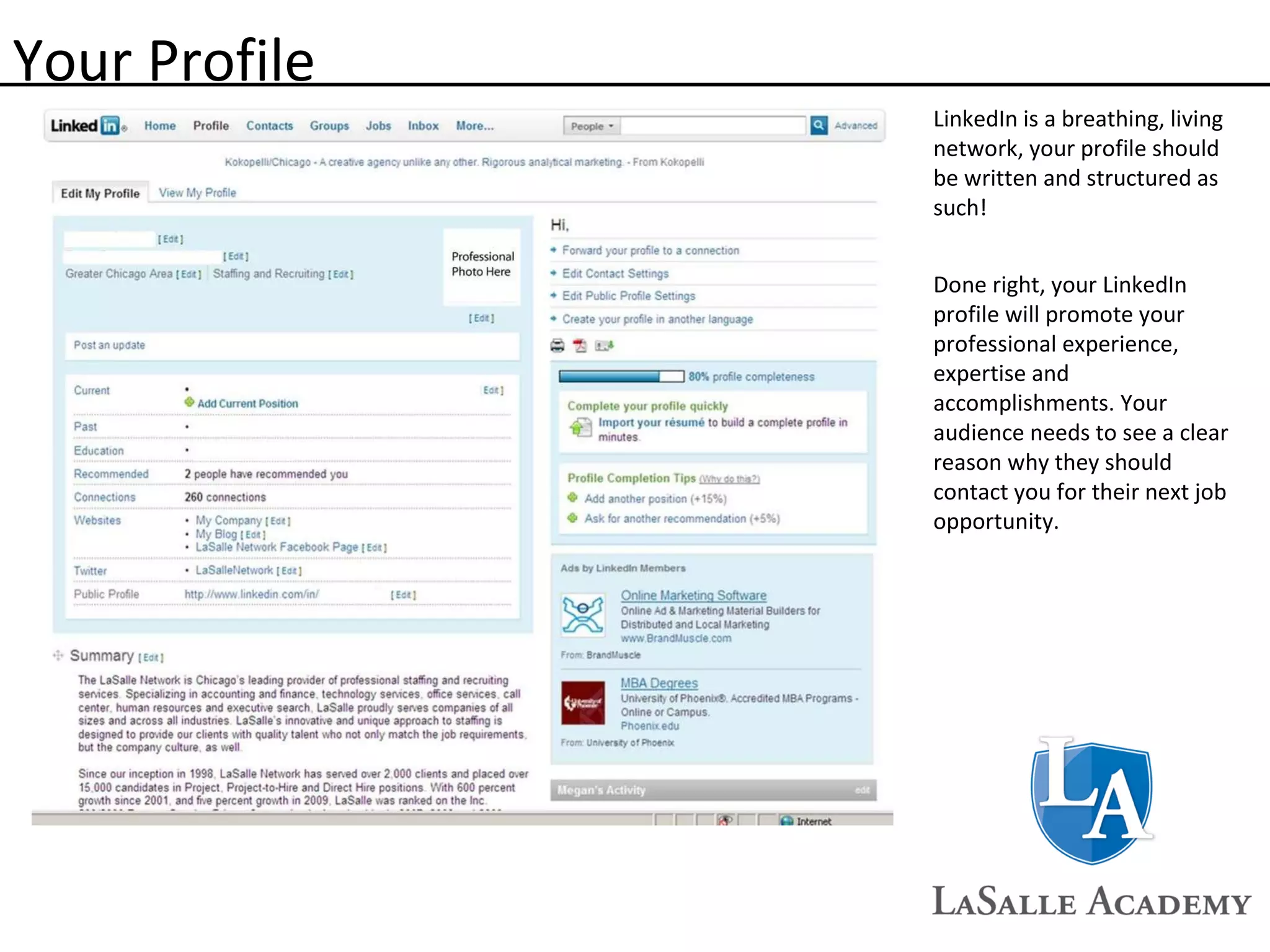 Your Profile LinkedIn is a breathing, living network, your profile should be written and structured as such! Done right, your LinkedIn profile will promote your professional experience, expertise and accomplishments. Your audience needs to see a clear reason why they should contact you for their next job opportunity. 