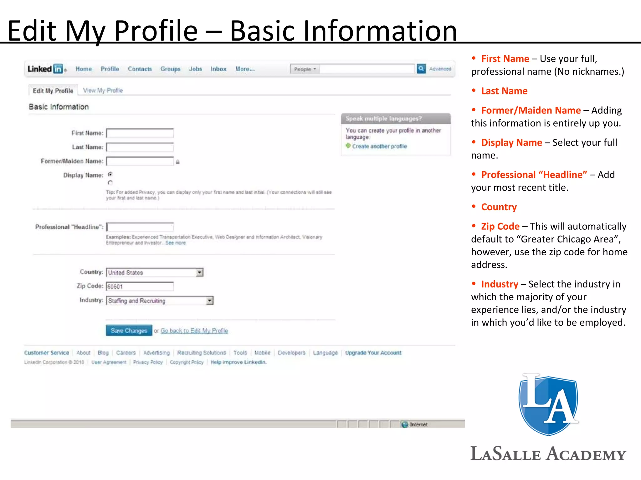 Edit My Profile – Basic Information First Name  – Use your full, professional name (No nicknames.) Last Name Former/Maiden Name  – Adding this information is entirely up you. Display Name  – Select your full name. Professional “Headline”  – Add your most recent title. Country Zip Code  – This will automatically default to “Greater Chicago Area”, however, use the zip code for home address. Industry  – Select the industry in which the majority of your experience lies, and/or the industry in which you’d like to be employed. 