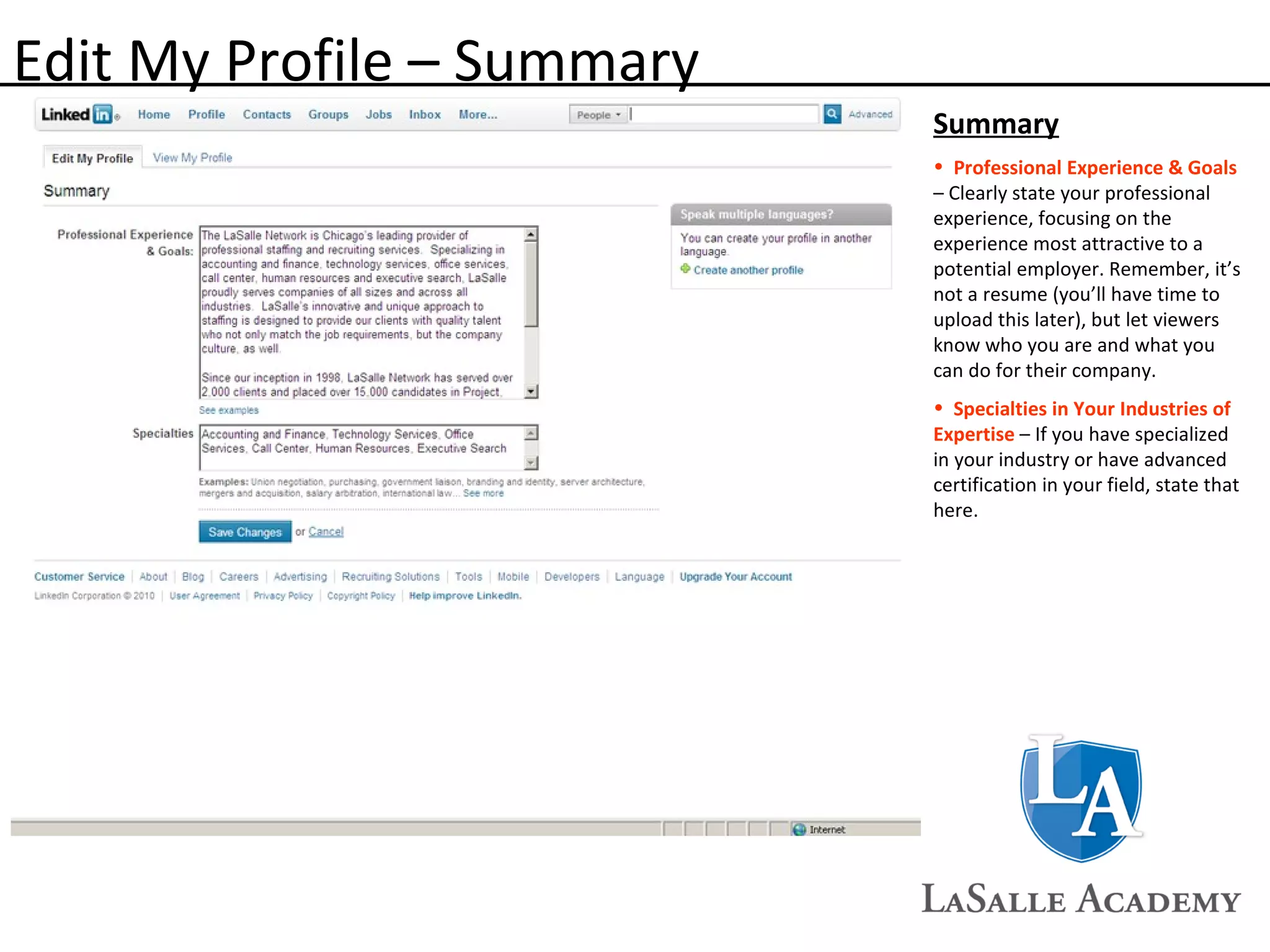 Edit My Profile – Summary Summary Professional Experience & Goals  – Clearly state your professional experience, focusing on the experience most attractive to a potential employer. Remember, it’s not a resume (you’ll have time to upload this later), but let viewers know who you are and what you can do for their company. Specialties in Your Industries of Expertise   – If you have specialized in your industry or have advanced certification in your field, state that here.  