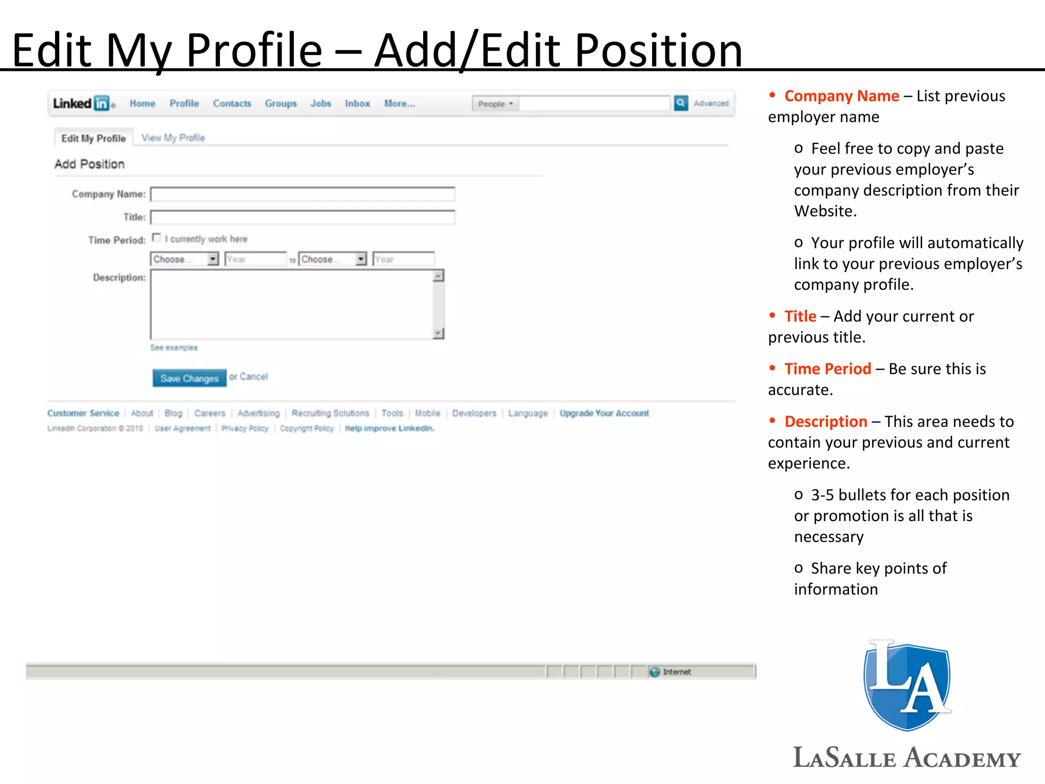 Edit My Profile – Add/Edit Position Company Name  – List previous employer name Feel free to copy and paste your previous employer’s company description from their Website. Your profile will automatically link to your previous employer’s company profile. Title  – Add your current or previous title. Time Period  – Be sure this is accurate. Description  – This area needs to contain your previous and current experience. 3-5 bullets for each position or promotion is all that is necessary Share key points of information 