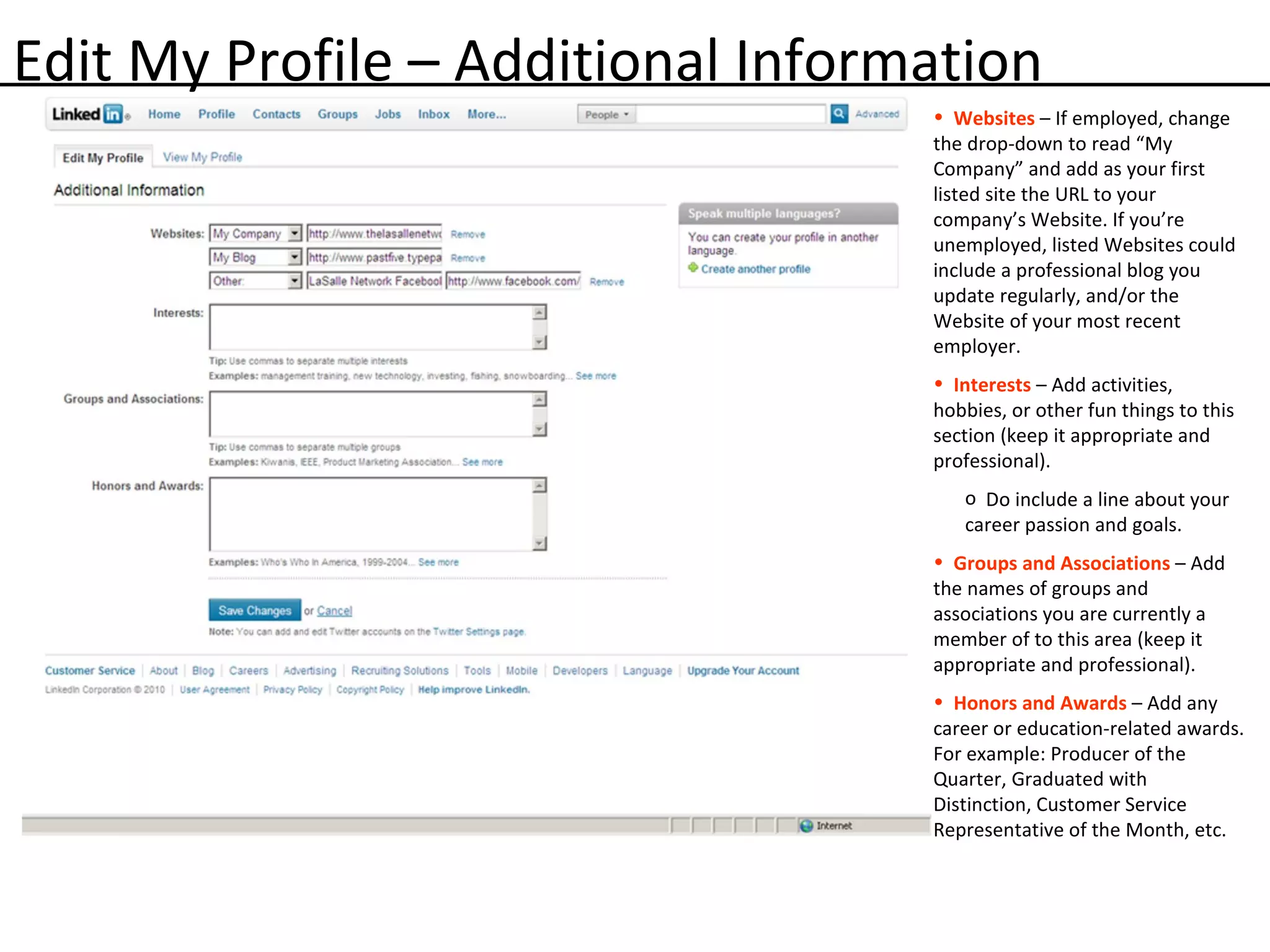 Edit My Profile – Additional Information Websites   – If employed, change the drop-down to read “My Company” and add as your first listed site the URL to your company’s Website. If you’re unemployed, listed Websites could include a professional blog you update regularly, and/or the Website of your most recent employer. Interests   – Add activities, hobbies, or other fun things to this section (keep it appropriate and professional).  Do include a line about your career passion and goals. Groups and Associations   – Add the names of groups and associations you are currently a member of to this area (keep it appropriate and professional).  Honors and Awards   – Add any career or education-related awards. For example: Producer of the Quarter, Graduated with Distinction, Customer Service Representative of the Month, etc.  