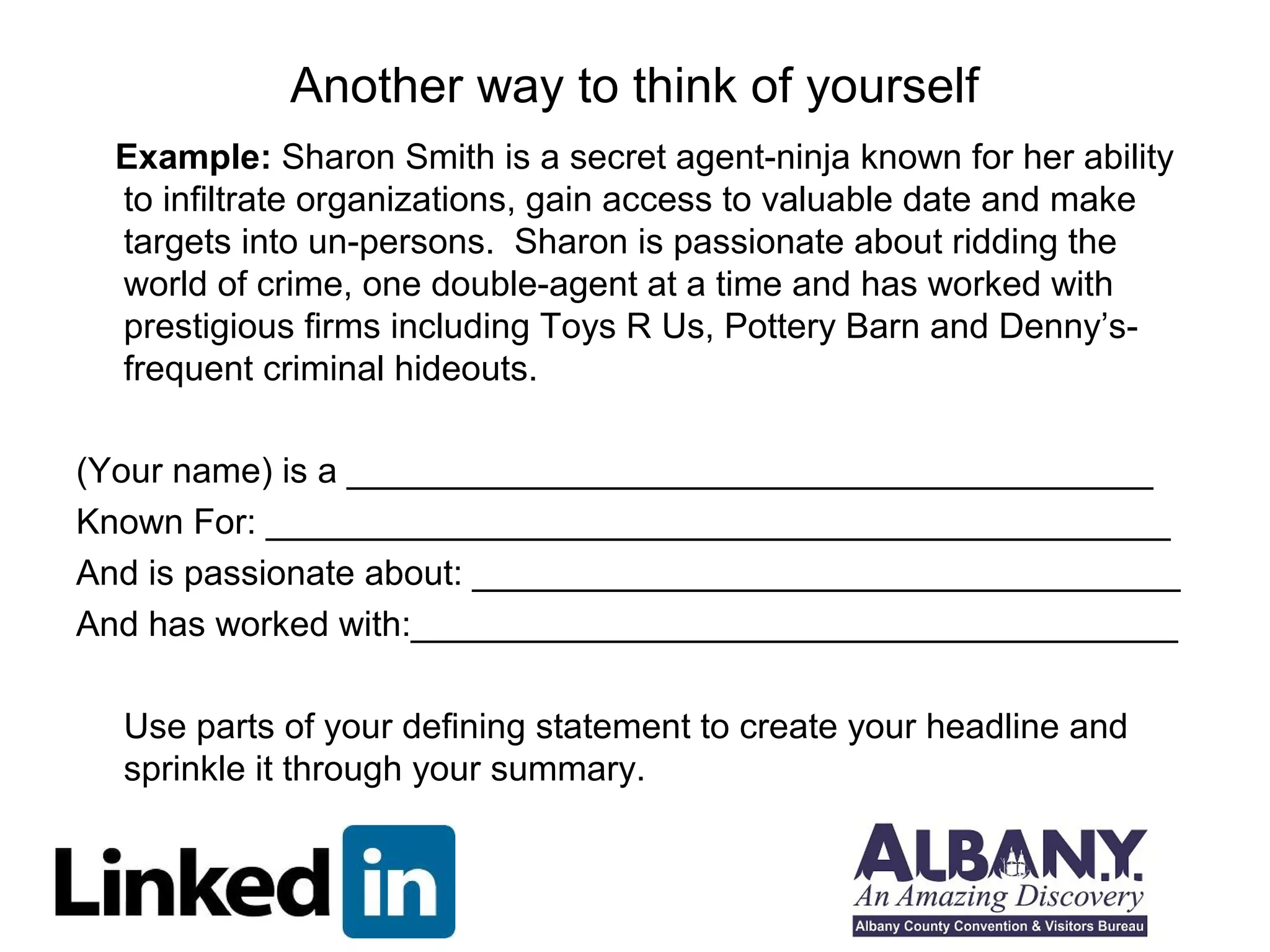 Another way to think of yourself
  Example: Sharon Smith is a secret agent-ninja known for her ability
  to infiltrate organizations, gain access to valuable date and make
  targets into un-persons. Sharon is passionate about ridding the
  world of crime, one double-agent at a time and has worked with
  prestigious firms including Toys R Us, Pottery Barn and Denny’s-
  frequent criminal hideouts.

(Your name) is a _________________________________________
Known For: ______________________________________________
And is passionate about: ____________________________________
And has worked with:_______________________________________

  Use parts of your defining statement to create your headline and
  sprinkle it through your summary.
 