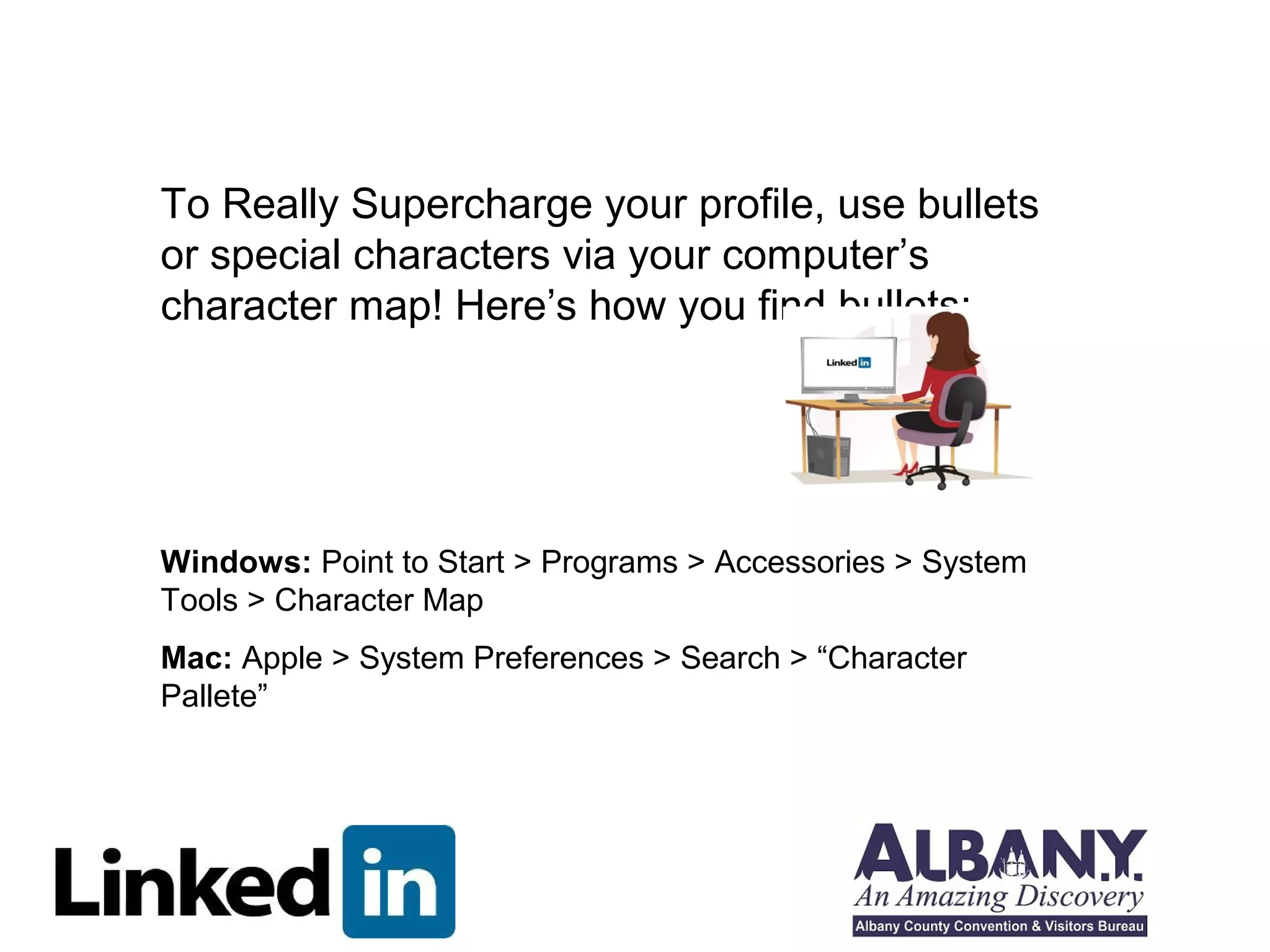 To Really Supercharge your profile, use bullets
or special characters via your computer’s
character map! Here’s how you find bullets:




Windows: Point to Start > Programs > Accessories > System
Tools > Character Map
Mac: Apple > System Preferences > Search > “Character
Pallete”
 