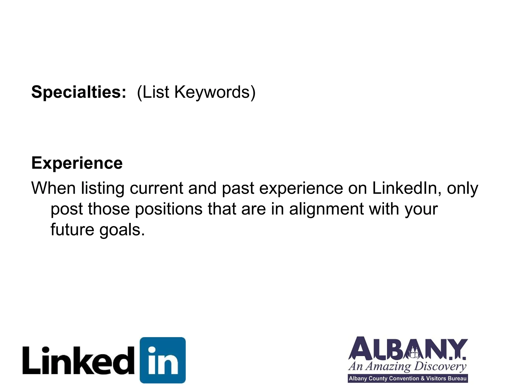 Specialties: (List Keywords)



Experience
When listing current and past experience on LinkedIn, only
  post those positions that are in alignment with your
  future goals.
 