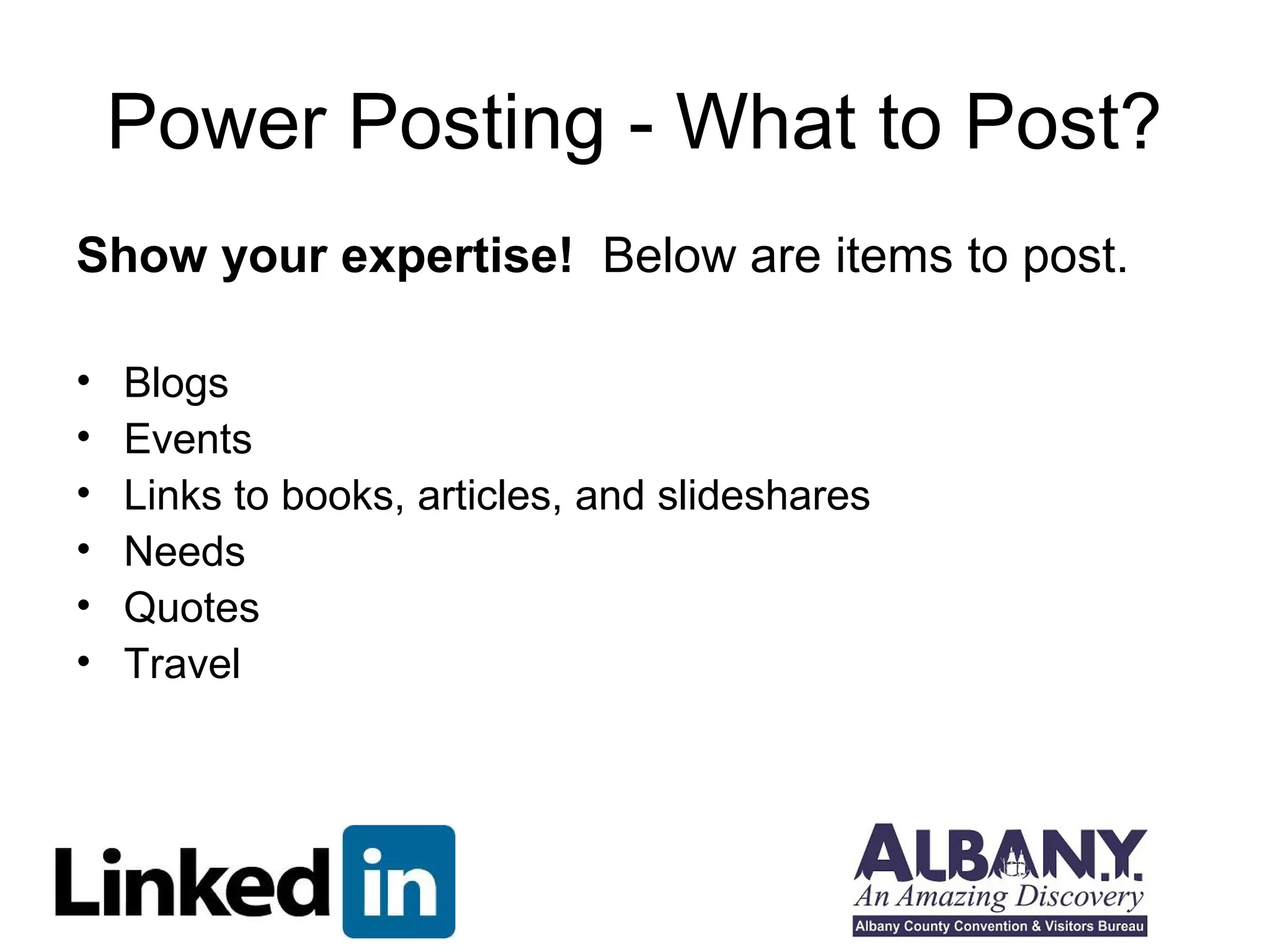 Power Posting - What to Post?
Show your expertise! Below are items to post.

•   Blogs
•   Events
•   Links to books, articles, and slideshares
•   Needs
•   Quotes
•   Travel
 