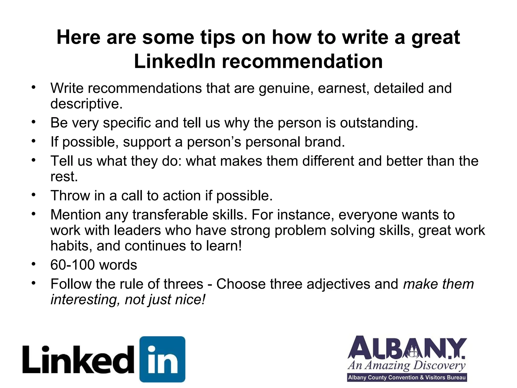 Here are some tips on how to write a great
           LinkedIn recommendation
• Write recommendations that are genuine, earnest, detailed and
  descriptive.
• Be very specific and tell us why the person is outstanding.
• If possible, support a person’s personal brand.
• Tell us what they do: what makes them different and better than the
  rest.
• Throw in a call to action if possible.
• Mention any transferable skills. For instance, everyone wants to
  work with leaders who have strong problem solving skills, great work
  habits, and continues to learn!
• 60-100 words
• Follow the rule of threes - Choose three adjectives and make them
  interesting, not just nice!
 