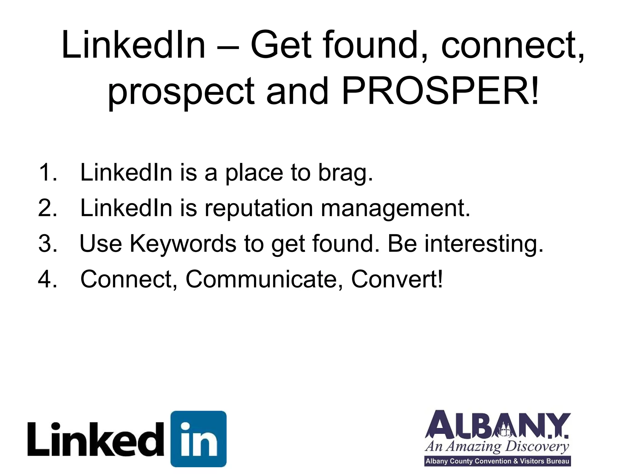 LinkedIn – Get found, connect,
        prospect and PROSPER!
1.    LinkedIn is a place to brag.
2.    LinkedIn is reputation management.
3.    Use Keywords to get found. Be interesting.
4.    Connect, Communicate, Convert!
 