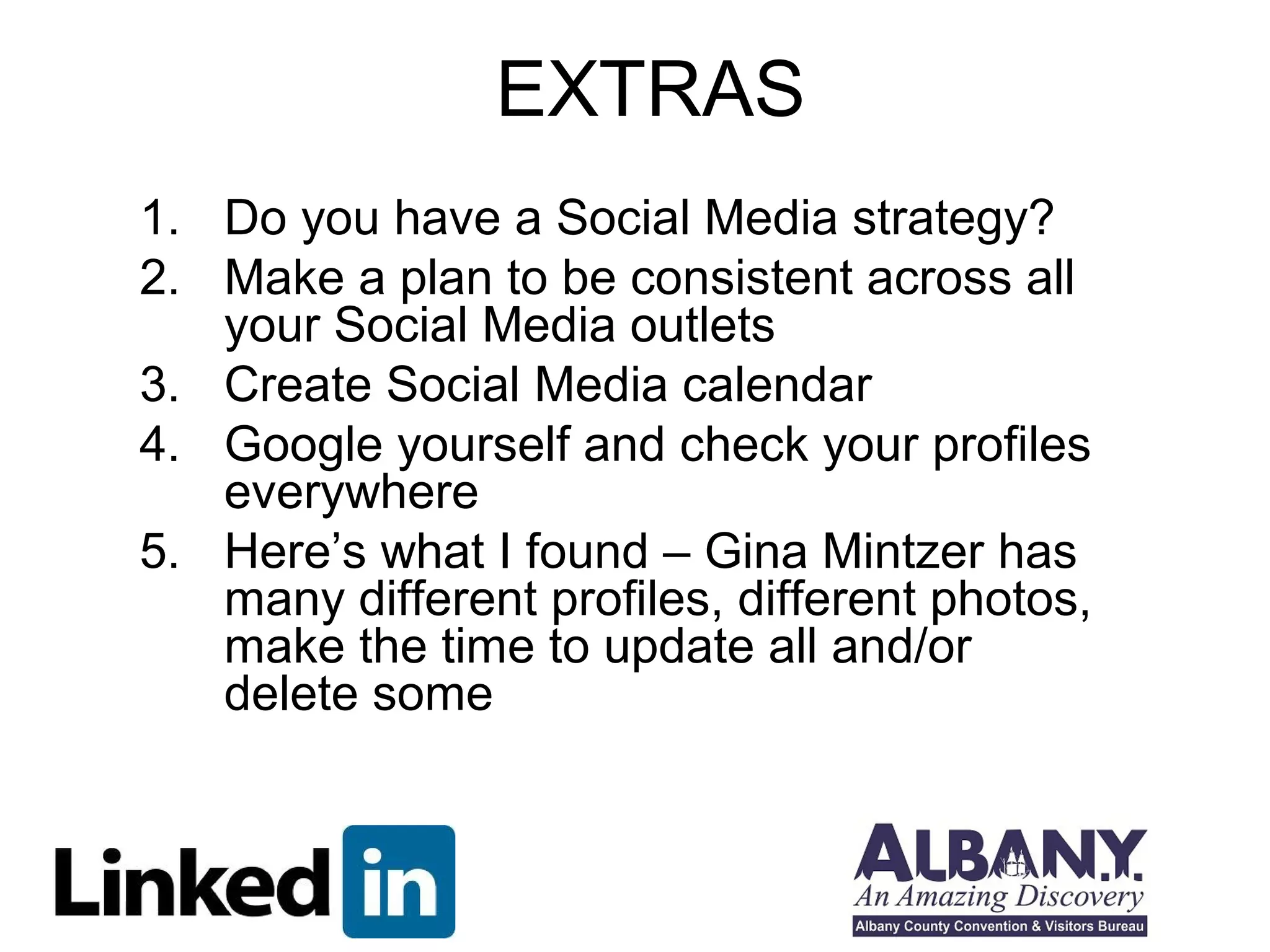 EXTRAS
1. Do you have a Social Media strategy?
2. Make a plan to be consistent across all
   your Social Media outlets
3. Create Social Media calendar
4. Google yourself and check your profiles
   everywhere
5. Here’s what I found – Gina Mintzer has
   many different profiles, different photos,
   make the time to update all and/or
   delete some
 
