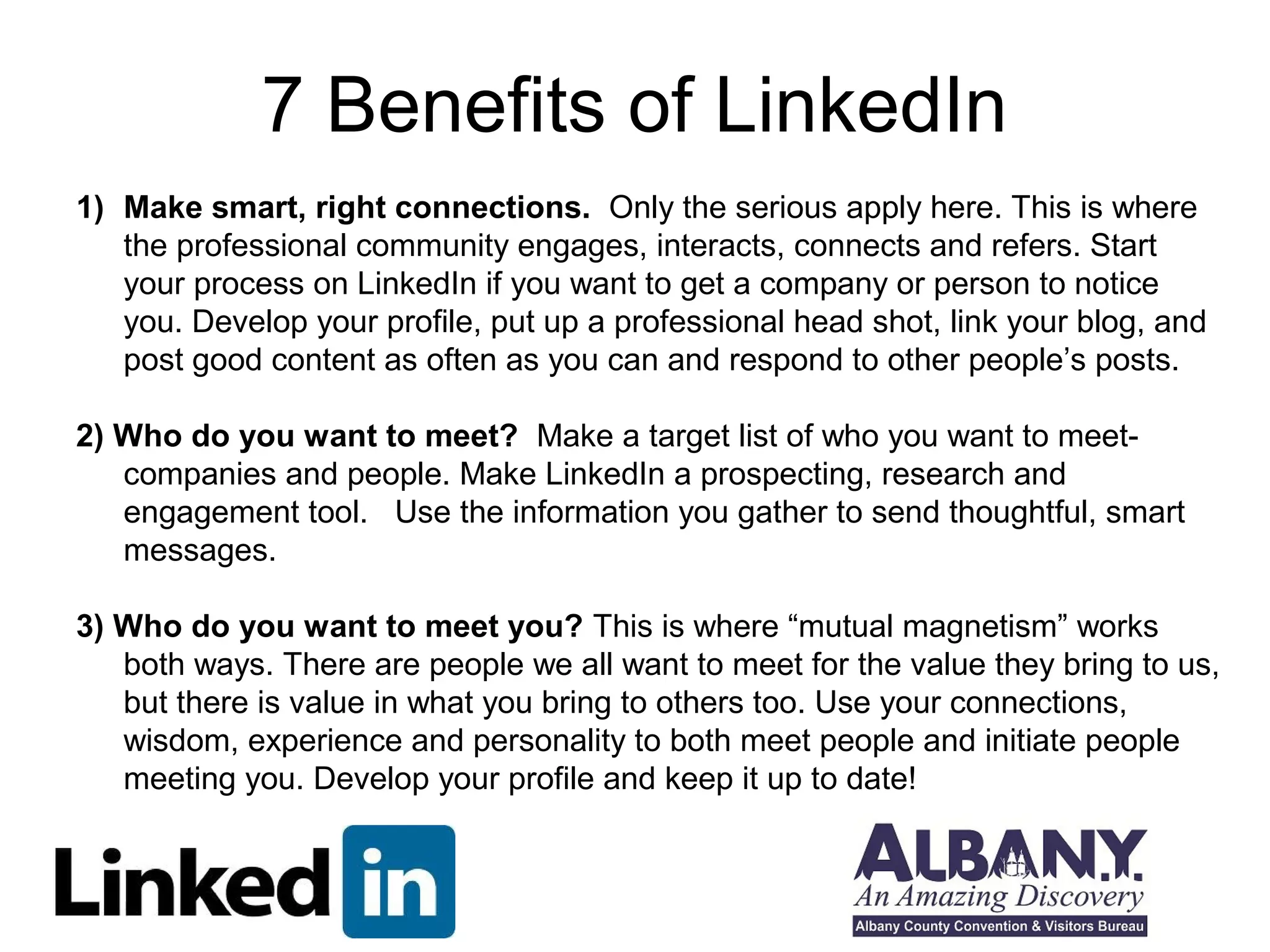7 Benefits of LinkedIn
1) Make smart, right connections. Only the serious apply here. This is where
   the professional community engages, interacts, connects and refers. Start
   your process on LinkedIn if you want to get a company or person to notice
   you. Develop your profile, put up a professional head shot, link your blog, and
   post good content as often as you can and respond to other people’s posts.

2) Who do you want to meet? Make a target list of who you want to meet-
   companies and people. Make LinkedIn a prospecting, research and
   engagement tool. Use the information you gather to send thoughtful, smart
   messages.

3) Who do you want to meet you? This is where “mutual magnetism” works
   both ways. There are people we all want to meet for the value they bring to us,
   but there is value in what you bring to others too. Use your connections,
   wisdom, experience and personality to both meet people and initiate people
   meeting you. Develop your profile and keep it up to date!
 