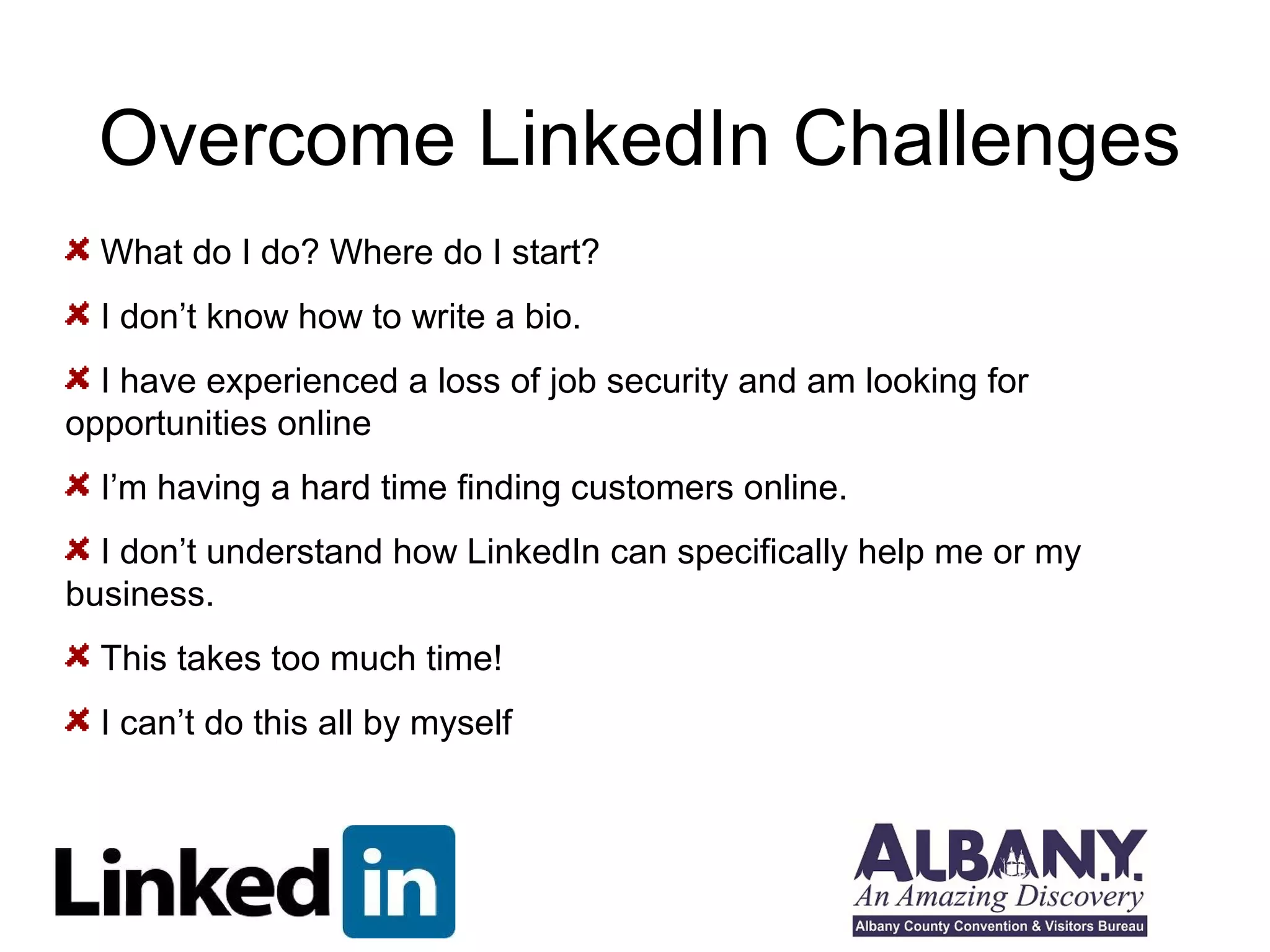 Overcome LinkedIn Challenges
  What do I do? Where do I start?
  I don’t know how to write a bio.
  I have experienced a loss of job security and am looking for
opportunities online
  I’m having a hard time finding customers online.
  I don’t understand how LinkedIn can specifically help me or my
business.
  This takes too much time!
  I can’t do this all by myself
 