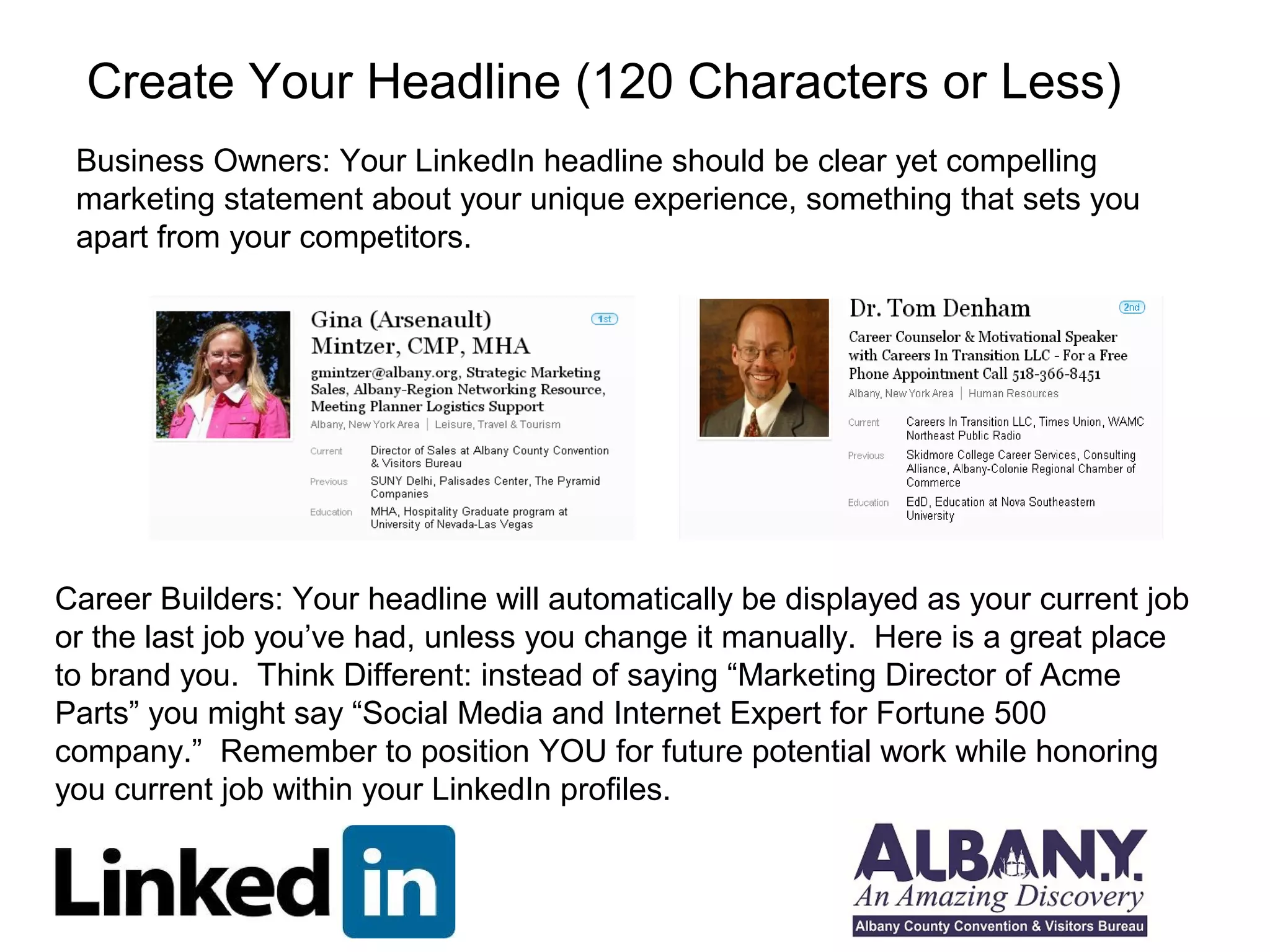Create Your Headline (120 Characters or Less)
 Business Owners: Your LinkedIn headline should be clear yet compelling
 marketing statement about your unique experience, something that sets you
 apart from your competitors.




Career Builders: Your headline will automatically be displayed as your current job
or the last job you’ve had, unless you change it manually. Here is a great place
to brand you. Think Different: instead of saying “Marketing Director of Acme
Parts” you might say “Social Media and Internet Expert for Fortune 500
company.” Remember to position YOU for future potential work while honoring
you current job within your LinkedIn profiles.
 