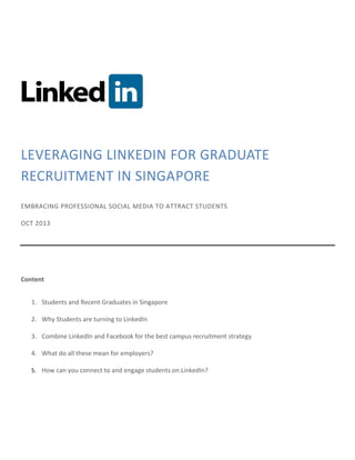 LEVERAGING LINKEDIN FOR GRADUATE
RECRUITMENT IN SINGAPORE
EMBRACING PROFESSIONAL SOCIAL MEDIA TO ATTRACT STUDENTS
OCT 2013

Content
1. Students and Recent Graduates in Singapore
2. Why Students are turning to LinkedIn
3. Combine LinkedIn and Facebook for the best campus recruitment strategy
4. What do all these mean for employers?
5. How can you connect to and engage students on LinkedIn?

 