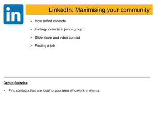 LinkedIn
 How to find contacts
 Inviting contacts to join a group
 Slide share and video content
 Posting a job
LinkedIn: Maximising your community
Group Exercise
• Find contacts that are local to your area who work in events.
 
