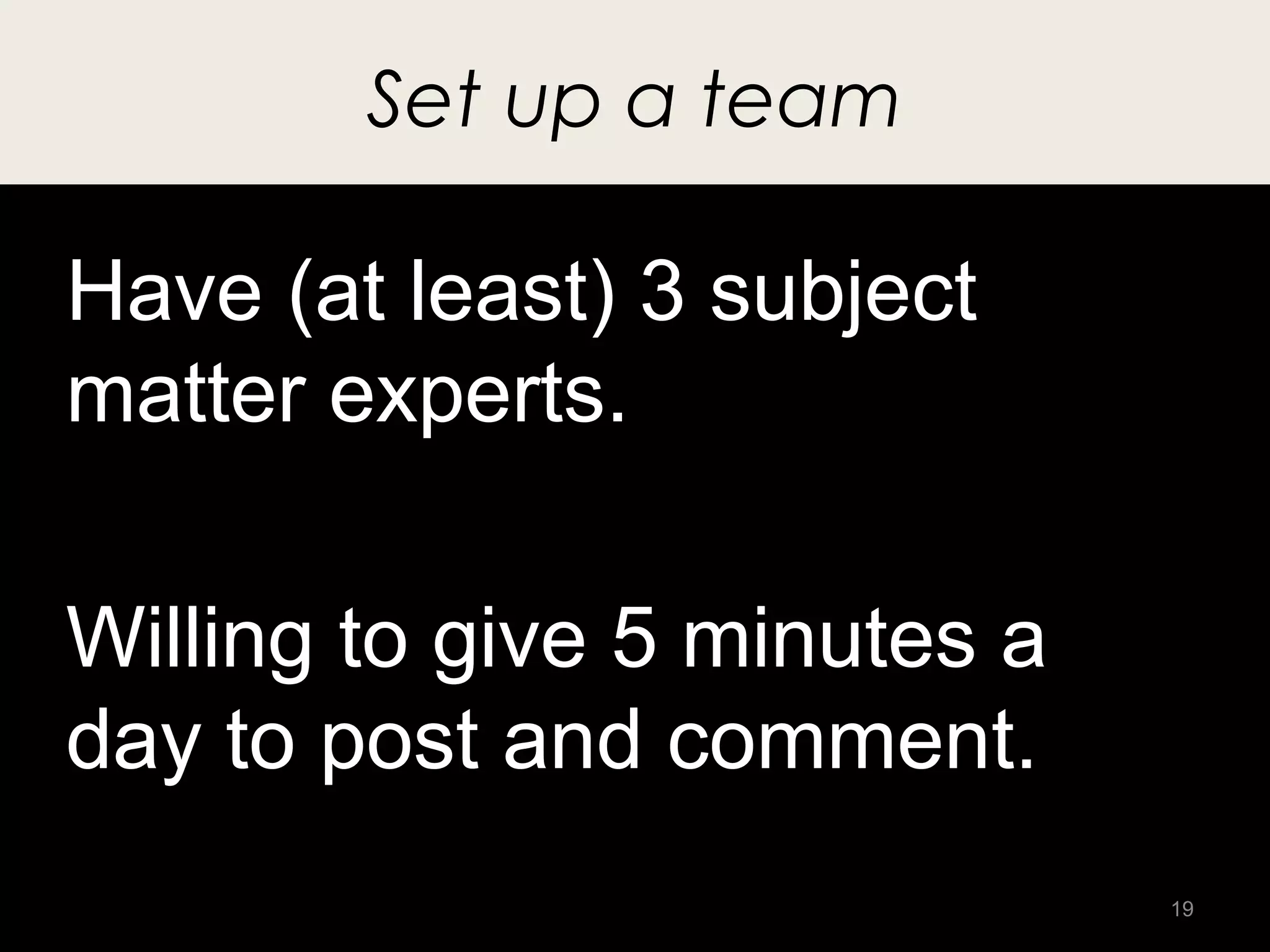 Set up a team

Have (at least) 3 subject
matter experts.

Willing to give 5 minutes a
day to post and comment.
                              19
 