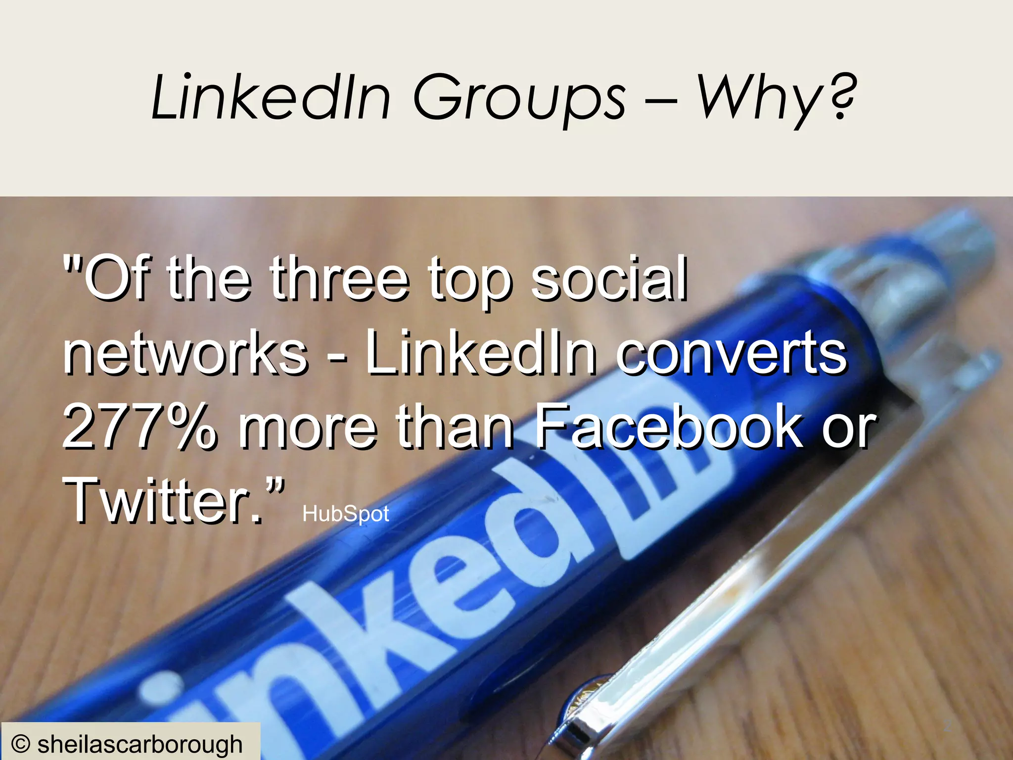 LinkedIn Groups – Why?

    "Of the three top social
    networks - LinkedIn converts
    277% more than Facebook or
    Twitter.”         HubSpot




                                    2
© sheilascarborough
 