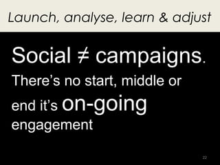 Launch, analyse, learn & adjust


Social ≠ campaigns.
There’s no start, middle or
end it’s on-going
engagement
           ...