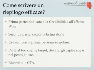 Come scrivere un
riepilogo efﬁcace?
Prima parte: dedicata alla Credibilità e all’effetto
Wow!
Seconda parte: racconta la tua storia.
Usa sempre la prima persona singolare.
Parla al tuo cliente target, devi fargli capire che è
nel posto giusto.
Ricordati le CTA.
 