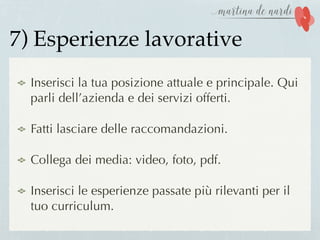 7) Esperienze lavorative
Inserisci la tua posizione attuale e principale. Qui
parli dell’azienda e dei servizi offerti.
Fatti lasciare delle raccomandazioni.
Collega dei media: video, foto, pdf.
Inserisci le esperienze passate più rilevanti per il
tuo curriculum.
 
