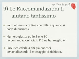 9) Le Raccomandazioni ti
aiutano tantissimo
Sono ottime sia online che ofﬂine quando si
parla di business.
Numero giusto: tra le 5 e le 10
raccomandazioni totali. Più ne hai meglio è.
Puoi richiederle a chi già conosci
personalizzando il messaggio di richiesta.
 