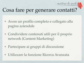 Cosa fare per generare contatti?
Avere un proﬁlo completo e collegato alla
pagina aziendale
Condividere contenuti utili per il proprio
network (Content Marketing)
Partecipare ai gruppi di discussione
Utilizzare la funzione Ricerca Avanzata
 