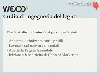 studio di ingegneria del legno
Piccolo studio professionale: 4 persone nello staff
- Abbiamo ottimizzato tutti i proﬁli
- Lavorato sul network di contatti
- Aperto la Pagina Aziendale
- Iniziato a fare attività di Content Marketing
 