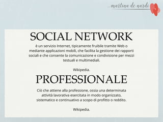SOCIAL NETWORK
PROFESSIONALE
è un servizio Internet, tipicamente fruibile tramite Web o
mediante applicazioni mobili, che facilita la gestione dei rapporti
sociali e che consente la comunicazione e condivisione per mezzi
testuali e multimediali.
Wikipedia.
Ciò che attiene alla professione, ossia una determinata
attività lavorativa esercitata in modo organizzato,
sistematico e continuativo a scopo di proﬁtto o reddito.
Wikipedia.
 