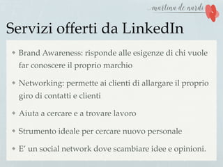 Servizi offerti da LinkedIn
Brand Awareness: risponde alle esigenze di chi vuole
far conoscere il proprio marchio
Networking: permette ai clienti di allargare il proprio
giro di contatti e clienti
Aiuta a cercare e a trovare lavoro
Strumento ideale per cercare nuovo personale
E’ un social network dove scambiare idee e opinioni.
 