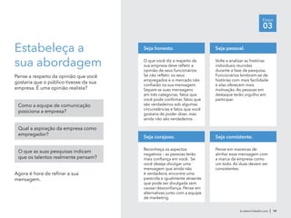 Etapa
03
br.talent.linkedin.com | 19
Estabeleça a
sua abordagem
Pense a respeito da opinião que você
gostaria que o público tivesse da sua
empresa. É uma opinião realista?
Como a equipe de comunicação
posiciona a empresa?
Qual a aspiração da empresa como
empregador?
O que as suas pesquisas indicam
que os talentos realmente pensam?
Agora é hora de refinar a sua
mensagem.
O que você diz a respeito da
sua empresa deve refletir a
opinião de seus funcionários.
Se não refletir, os seus
empregados e o mercado não
confiarão na sua mensagem.
Separe as suas mensagens
em três categorias: fatos que
você pode confirmar, fatos que
são verdadeiros sob algumas
circunstâncias e fatos que você
gostaria de poder dizer, mas
ainda não são verdadeiros.
Seja honesto.
Volte a analisar as histórias
individuais reunidas
durante a fase de pesquisa.
Funcionários lembram-se de
histórias com mais facilidade
e elas oferecem mais
motivação. As pessoas em
destaque terão orgulho em
participar.
Seja pessoal.
Reconheça os aspectos
negativos – as pessoas terão
mais confiança em você. Se
você deseja divulgar uma
mensagem que ainda não
é verdadeira, encontre uma
parecida e igualmente atraente
que pode ser divulgada sem
causar desconfiança. Pense em
alternativas junto com a equipe
de marketing.
Seja corajoso.
Pense em maneiras de
alinhar essa mensagem com
a marca da empresa como
um todo. As duas devem ser
consistentes.
Seja consistente.
 