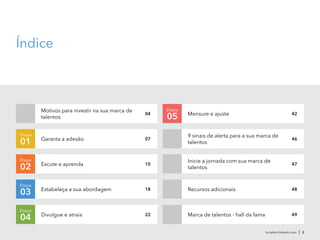 br.talent.linkedin.com | 2
Índice
Motivos para investir na sua marca de
talentos
Recursos adicionais
Etapa
02
Etapa
0504 Mensure e ajuste
Inicie a jornada com sua marca de
talentos
9 sinais de alerta para a sua marca de
talentos
42
46
47
48
Divulgue e atraia
Escute e aprenda
Garanta a adesão 07
10
Estabeleça a sua abordagem
Etapa
03 18
Etapa
01
Etapa
04 22 Marca de talentos - hall da fama 49
 