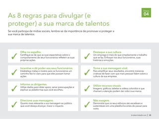 br.talent.linkedin.com | 23
Etapa
04As 8 regras para divulgar (e
proteger) a sua marca de talentos
Se você participa de mídias sociais, lembre-se da importância de promover e proteger a
sua marca de talentos.
Olhe no espelho.
Certifique-se de que as suas expectativas sobre o
comportamento de seus funcionários refletem as suas
próprias ações.
✓
Incentive e dê poder aos seus funcionários.
Estabeleça metas e mostre para os funcionários um
caminho fácil e claro para que eles possam tomar
ações.
✓
Informe os dirigentes.
Utilize dados para obter apoio, sanar preocupações e
explicar as plataformas que você escolheu.✓
Direcione suas mensagens.
Quanto mais relevante a sua mensagem ao público
que você deseja alcançar, maior o impacto.✓
Destaque a sua cultura.
Um emprego é mais do que simplesmente o trabalho
que se faz. Enfoque nos seus funcionários, suas
histórias e emoções.
✓
Torne a sua mensagem viral.
Para amplificar seus resultados, encontre maneiras
criativas de fazer com que mais pessoas falem sobre a
cultura da sua empresa.
✓
Utilize recursos visuais.
Imagens, gráficos, tabelas e vídeos coloridos e que
chamam a atenção podem dar vida à sua marca.✓
Não exagere.
Demonstre que os seus esforços são escaláveis e
sustentáveis em uma plataforma antes de passar para
outra.
✓
 
