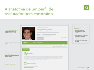 A anatomia de um perfil de
recrutador bem construído
br.talent.linkedin.com | 26
Etapa
04
Foto simpática e amigável
Quem não gostaria de
trabalhar com o Lucas?
Lucas Junqueira
Analista de Atração de Talentos
Nextel Telecomunicações
+ de 500
conexões
HISTÓRICO
Conectar-se
www.linkedin.com/pub/lucas-junqueira/21/510/23a Informações de contato
Nosso crescimento acelerado: Aqui você terá oportunidades de desenvolvimento profissional
em uma das 150 melhores empresas para se trabalhar pelo sexto ano consecutivo. Com um
crescimento médio de 35% ao ano, investimos fortemente em nossos colaboradores para
assumirem novos desafios e evolurem em suas carreiras.
Seção de experiência EXPERIÊNCIA
Outras características que
gostamos:
• Recomendações de
candidatos que você
recrutou.
• Participação em grupos de
importância no setor.
• Recomendações de
competências feitas pela
sua rede.
Sites Site da empresa »
Links
aos sites relevantes.
RESUMOResumo dinâmico
que comunica o que a Nextel
tem de melhor.
 