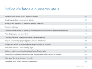 Índice de fatos e números úteis
Principais públicos
Exemplos de perguntas na aplicação de pesquisas para funcionários e candidatos passivos
Tipos de pesquisa a se considerar
Exemplos de metas para programas de marca de talentos
Avaliação dos materiais da marca de talentos - checklist
Tendências globais em marcas de talentos
8 regras para divulgar (e proteger) a sua marca de talentos
6 dicas para redigir uma descrição de vaga irresistível no LinkedIn
3 motivos para investir na sua marca de talentos
Dicas para dar vida à sua Company Page
Melhores práticas para Atualizações de Status Direcionadas
4 dicas para transformar funcionários em embaixadores da sua marca de talentos
Visão geral das ferramentas do LinkedIn
9 sinais de alerta para a sua marca de talentos
04
05
11
13
14
16
20
23
29
30
31
36
40
46
br.talent.linkedin.com | 3
 