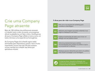 br.talent.linkedin.com | 30
Etapa
04
Crie uma Company
Page atraente
Mais de 100 milhões de profissionais acessam
o LinkedIn todo o mês, tornando uma presença
oficial na plataforma um fator crítico. Certifique-se
de que a Company Page reflete a marca como um
todo e fornece uma experiência homogênea.
As Company Pages do LinkedIn agora estão
otimizadas para dispositivos móveis. Isso é muito
importante, já que mais de 27% dos acessos
únicos mensais ao LinkedIn são feitos por
aplicativos móveis.
5 dicas para dar vida à sua Company Page
Fale com a sua equipe de marketing para
coordenar a abordagem.01
Adicione uma imagem que atraia visitantes à sua
página e destaque a sua marca.02
Publique atualizações de status para iniciar um
diálogo com seu público-chave.03
Adicione produtos/serviços e solicite
recomendações para mostrar ao público o que a
sua empresa tem a oferecer.
04
Destaque grupos relevantes para atrair um público
mais amplo e propagar a sua mensagem.05
A empresa Exact, baseada na Holanda, tem
mais de 300 recomendações de produtos na sua
Company Page do LinkedIn.
 
