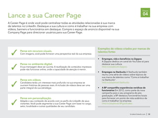 br.talent.linkedin.com | 32
Etapa
04Lance a sua Career Page
A Career Page é onde você pode centralizar todas as atividades relacionadas à sua marca
de talentos no LinkedIn. Destaque a sua cultura e como é trabalhar na sua empresa com
vídeos, banners e funcionários em destaque. Compre o espaço de anúncio disponível na sua
Company Page para direcionar usuários para sua Career Page.
Pense em recursos visuais.
Com imagens, você pode fornecer uma perspectiva real da sua empresa.✓
Pense no ambiente digital.
A sua mensagem deve ser sucinta. A reutilização de conteúdos impressos
pode não funcionar online, onde a capacidade de atenção é menor.✓
Pense em vídeos.
Candidatos terão um interesse mais profundo na sua empresa se
ouvirem histórias de pessoas reais. A inclusão de vídeos deve ser uma
parte integral da sua estratégia.
✓
Pense em personalização.
Adapte o seu conteúdo de acordo com os perfis do LinkedIn de seus
visitantes. Você pode segmentar a sua Career Page com base no cargo,
setor, localidade e outras qualidades de seu candidato.
✓
•	 Empregos, vida e benefícios na Zappos
A Zappos dedica um canal do YouTube só para
destacar sua cultura.
lnkd.in/playbook-Zappos
•	 Empregos na Starbucks A Starbucks também
reuniu uma série de vídeos sobre tópicos da
sua marca de talentos como "Como é trabalhar
na Starbucks".
lnkd.in/playbook-Starbucks
•	 A BP compartilha experiências verídicas de
funcionários Em 2012, como parte da nova
campanha para o seu programa de pós-
graduação, a BP destacou funcionários locais
para fornecer um ponto de vista autêntico de
como é trabalhar na empresa.
lnkd.in/playbook-BPgraduates
Exemplos de vídeos criados por marcas de
talentos fortes
 