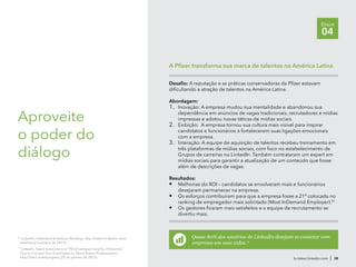 br.talent.linkedin.com | 38
Etapa
04
Aproveite
o poder do
diálogo
Desafio: A reputação e as práticas conservadoras da Pfizer estavam
dificultando a atração de talentos na América Latina.
Abordagem:
1.	 Inovação: A empresa mudou sua mentalidade e abandonou sua
dependência em anúncios de vagas tradicionais, recrutadores e mídias
impressas e adotou novas táticas de mídias sociais.
2.	 Exibição: A empresa tornou sua cultura mais visível para inspirar
candidatos e funcionários a fortalecerem suas ligações emocionais
com a empresa.
3.	 Interação: A equipe de aquisição de talentos recebeu treinamento em
três plataformas de mídias sociais, com foco no estabelecimento de
Grupos de carreiras no LinkedIn. Também contrataram um expert em
mídias sociais para garantir a atualização de um conteúdo que fosse
além de descrições de vagas.
Resultados:
•	 Melhorias do ROI – candidatos se envolveram mais e funcionários
desejaram permanecer na empresa.
•	 Os esforços contribuíram para que a empresa fosse a 21ª colocada no
ranking de empregador mais solicitado (Most InDemand Employer).10
•	 Os gestores ficaram mais satisfeitos e a equipe de recrutamento se
divertiu mais.
A Pfizer transforma sua marca de talentos na América Latina
10
LinkedIn, InDemand Employer Rankings, http://talent.linkedin.com/
indemand (outubro de 2012).
11
LinkedIn Talent Solutions and TNS Employee Insights, 4 Essential
Tips to Convert Your Employees to Talent Brand Ambassadors,
http://lnkd.in/employees (29 de janeiro de 2012).
Quase 80% dos usuários do LinkedIn desejam se conectar com
empresas em suas vidas.11
 