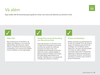 br.talent.linkedin.com | 39
Etapa
04Vá além
Aqui estão três ferramentas para ajudá-lo a levar sua marca de talentos ao próximo nível.
Video Ads
Nós já explicamos os benefícios de
vídeos para destacar a sua marca de
talentos (Pág. 32). Pense em utilizar
vídeos nos módulos de anúncio para
compartilhar com usuários do LinkedIn
como é trabalhar na sua organização.
✓
Campanhas anuais de branding
com Recruitment Ads
Você está abrindo um escritório novo
na Argentina? Você está aumentando
sua força de vendas? As melhores
empresas mundiais criam uma
estratégia de participação anual para
exibir sua marca e oportunidades a
talentos passivos. Existem vários tipos
de publicidade segmentada à sua
escolha. Trabalhe com a sua equipe do
LinkedIn para elaborar um plano.
✓
Grupos em Destaque
Deseja aumentar sua participação em
Grupos do LinkedIn? Crie seu próprio
grupo em destaque para direcionar
o diálogo com os talentos certos.
Selecione o seu grau de participação
com base na cultura, metas e
orçamento disponível. É importante
segmentar os tipos de pessoas que
você gostaria de atrair, convidá-las a
participar e contribuir para manter o
grupo interessante.
✓
 