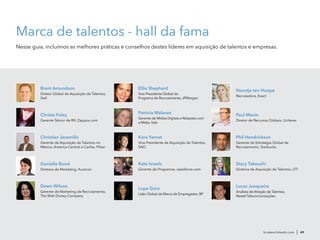 Noortje ten Hoope
Recrutadora, Exact
Lopa Gore
Líder Global da Marca de Empregador, BP
Ellie Shephard
Vice-Presidente Global do
Programa de Recrutamento, JPMorgan
br.talent.linkedin.com | 49
Brent Amundson
Diretor Global de Aquisição de Talentos,
Dell
Paul Maxin
Diretor de Recursos Globais, Unilever
Patricia Malavez
Gerente de Mídias Digitais e Relações com
a Mídia, Vale
Kate Israels
Gerente de Programas, salesforce.com
Kara Yarnot
Vice-Presidente de Aquisição de Talentos,
SAIC
Stacy Takeuchi
Diretora de Aquisição de Talentos, UTI
Phil Hendrickson
Gerente de Estratégia Global de
Recrutamento, Starbucks
Christa Foley
Gerente Sênior de RH, Zappos.com
Danielle Bond
Diretora de Marketing, Aurecon
Dawn Wilson
Gerente de Marketing de Recrutamento,
The Walt Disney Company
Christian Jaramillo
Gerente de Aquisição de Talentos no
México, América Central e Caribe, Pfizer
Marca de talentos - hall da fama
Nesse guia, incluímos as melhores práticas e conselhos destes líderes em aquisição de talentos e empresas.
Lucas Junqueira
Analista de Atração de Talentos,
Nextel Telecomunicações
 