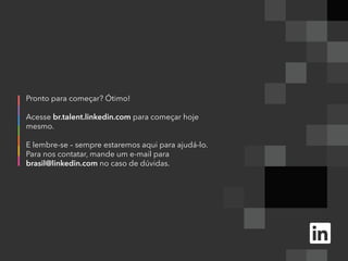 Pronto para começar? Ótimo!
Acesse br.talent.linkedin.com para começar hoje
mesmo.
E lembre-se – sempre estaremos aqui para ajudá-lo.
Para nos contatar, mande um e-mail para
brasil@linkedin.com no caso de dúvidas.
 