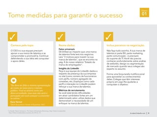 Etapa
01Tome medidas para garantir o sucesso
br.talent.linkedin.com | 9
3
LinkedIn Talent Solutions, The State of Employer Branding, http://lnkd.in/stateofeb
http://lnkd.in/stateofeb (outubro de 2012), 14
Comece pelo topo.
O CEO e a sua equipe precisam
apoiar a sua marca de talentos e se
comprometer a promovê-la. Continue
defendendo a sua ideia até conquistar
o apoio deles.
✓
Reúna dados.
Fatos universais
Dê ênfase ao impacto que uma marca
de talentos forte terá nos negócios.
Leia "3 motivos para investir na sua
marca de talentos", que se encontra na
pág. 4 do nosso relatório "Estado da
marca do empregador".
Insights do LinkedIn
Peça à sua equipe do LinkedIn dados a
respeito da presença da sua empresa
no site (como número de funcionários
com perfis, número agregado de
conexões, etc.) Explique como cada
perfil e interação no LinkedIn podem
reforçar a sua marca de talentos.
Métricas de recrutamento
Se você está tendo dificuldades
em atrair candidatos fortes em um
determinado setor, utilize dados que
demonstram a necessidade de um
enfoque na marca de talentos.
✓
Inclua parceiros na negociação.
Não faça tudo sozinho. A sua marca de
talentos é parte RH, parte marketing,
parte comunicação - e precisará
do suporte de TI. Você não precisa
conhecer profundamente sobre análise
de websites, design ou segmentação
de mercado quando seus colegas são
experts no assunto.
Forme uma força-tarefa multifuncional
para aproveitar os conhecimentos
deles. Colegas que têm interesse
próprio em jogo lhe ajudarão a
conquistar o objetivo.
✓
"Eu devo ter feito a mesma apresentação
40 vezes, às vezes para o mesmo
público. Você se sentirá como um
disco arranhado, mas essa não será a
percepção até você começar a converter
os outros."
Kara Yarnot
Talent Acquisition Center of Expertise, SAIC
 