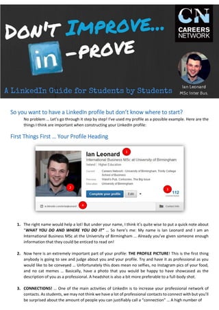 So you want to have a LinkedIn profile but don’t know where to start?
No problem … Let’s go through it step by step! I’ve used my profile as a possible example. Here are the
things I think are important when constructing your LinkedIn profile:
First Things First … Your Profile Heading
1. The right name would help a lot! But under your name, I think it’s quite wise to put a quick note about
“WHAT YOU DO AND WHERE YOU DO IT” … So here’s me: My name is Ian Leonard and I am an
International Business MSc at the University of Birmingham … Already you’ve given someone enough
information that they could be enticed to read on!
2. Now here is an extremely important part of your profile: THE PROFILE PICTURE! This is the first thing
anybody is going to see and judge about you and your profile. Try and have it as professional as you
would like to be conveyed … Unfortunately this does mean no selfies, no Instagram pics of your food,
and no cat memes … Basically, have a photo that you would be happy to have showcased as the
description of you as a professional. A headshot is also a bit more preferable to a full-body shot.
3. CONNECTIONS! … One of the main activities of LinkedIn is to increase your professional network of
contacts. As students, we may not think we have a lot of professional contacts to connect with but you’ll
be surprised about the amount of people you can justifiably call a “connection” … A high number of
 