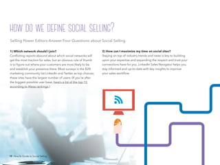 10 How-To Guide to Social Selling
2) How can I maximize my time on social sites?
Staying on top of industry trends and news is key to building
upon your expertise and expanding the respect and trust your
connections have for you. LinkedIn Sales Navigator helps you
stay informed and up-to-date with key insights to improve
your sales workflow.
1) Which network should I join?
Conflicting reports abound about which social networks will
get the most traction for sales, but an obvious rule of thumb
is to figure out where your customers are most likely to be
and establish your presence there. Most surveys in the B2B
marketing community list LinkedIn and Twitter as top choices;
these sites have the largest number of users. (If you’re after
the biggest possible user base, here’s a list of the top 15
according to Alexa rankings.)
how do we define social selling?
10 How-To Guide to Social Selling
Selling Power Editors Answer Four Questions about Social Selling
 