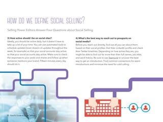 11 How-To Guide to Social Selling
4) What’s the best way to reach out to prospects on
social media?
Before you reach out directly, find out all you can about them
based on their social profiles. Visit their LinkedIn profile and check
their Twitter timelines. Depending on how active they are, you
might be able to find out far more than their full names, job titles,
and work history. Be sure to use TeamLink to uncover the best
way to get an introduction. Find common connections for warm
introductions and minimize the need for cold calling.
3) How active should I be on social sites?
Ideally, you should be active daily, but it doesn’t have to
take up a lot of your time. You can use automated tools to
schedule updates (even dozens of updates throughout the
week, for example) so that your social accounts stay active,
so that your social accounts stay active. Make sure to check
the responses to your posts and shares and follow up when
someone mentions your brand. Fifteen minutes every day
should do it.
with the right people, insights, and relationships.”
Selling Power Editors Answer Four Questions about Social Selling
how do we define social selling?
11 How-To Guide to Social Selling
 