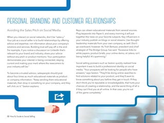 13 How-To Guide to Social Selling
Reps can obtain educational materials from several sources.
Plug keywords into Paper.li, and every morning it will put
together the news on your favorite subjects. Key influencers in
your industry publish on blogs or social streams. Use thought-
leadership materials from your own company, as well. Don’t
go overboard, however. As Trish Bertuzzi, president and chief
strategist of The Bridge Group, has said, “Excessive links to
white papers, product briefs, your online demo, et cetera, isn’t
being helpful. It’s spamming.”
Social selling pioneers such as Sexton quickly realized how
important it was to build a professional identity on social
media. “Your prospects will be looking for people who have
answers,” says Sexton. “They’ll be doing online searches to
find solutions related to your product, and they’ll want to
know something about you before they get in touch. If they
don’t think you’re reputable or knowledgeable, that hurts your
chances of creating a relationship, and the worst thing of all is
if they can’t find you at all online. In that case, you’re out
of the game completely.”
Avoiding the Sales Pitch on Social Media
When you interact on social networks, don’t be “sales-y.”
Your job as a social seller is to build relationships by offering
advice and expertise, not information about your company’s
solutions and services. Building trust will pay off in the end.
For example, if you notice a discussion on LinkedIn that’s
relevant to your brand and industry, share your advice
without any pitch or product mentions. Your participation
demonstrates your interest in being connected, staying
current and making your mark where the newcomers to
your industry will be.”
To become a trusted advisor, salespeople should post
about four times as much educational materials as product
or company information. “Keep sending them educational
materials, then drop in something on your company, and they
will click on it,” Sexton explains.
personal branding and customer relationships
 